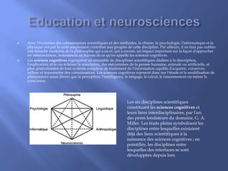 Avec l'évolution des connaissances scientifiques et des méthodes, la chimie, la psychologie, l'informatique et la
physique ont par la suite amplement contribué aux progrès de cette discipline. Par ailleurs, il ne faut pas oublier
une branche moderne de la philosophie qui a eu et, qui a encore, un impact important sur la façon d'approcher
les neurosciences, notamment au travers de ce qu'on appelle les sciences cognitives.
 Les sciences cognitives regroupent un ensemble de disciplines scientifiques dédiées à la description,
l'explication, et le cas échéant la simulation, des mécanismes de la pensée humaine, animale ou artificielle, et
plus généralement de tout système complexe de traitement de l'information capable d'acquérir, conserver,
utiliser et transmettre des connaissances. Les sciences cognitives reposent donc sur l'étude et la modélisation de
phénomènes aussi divers que la perception, l'intelligence, le langage, le calcul, le raisonnement ou même la
conscience.
Les six disciplines scientifiques
constituant les sciences cognitives et
leurs liens interdisciplinaires, par l'un
des pères fondateurs du domaine, G. A.
Miller. Les traits pleins symbolisent les
disciplines entre lesquelles existaient
déjà des liens scientifiques à la
naissance des sciences cognitives ; en
pointillés, les disciplines entre
lesquelles des interfaces se sont
développées depuis lors.
 