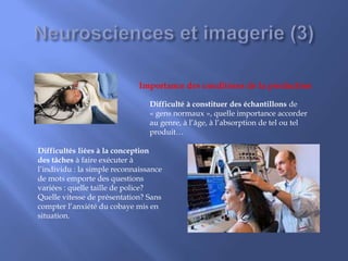 Difficulté à constituer des échantillons de
« gens normaux », quelle importance accorder
au genre, à l’âge, à l’absorption de tel ou tel
produit…
Difficultés liées à la conception
des tâches à faire exécuter à
l’individu : la simple reconnaissance
de mots emporte des questions
variées : quelle taille de police?
Quelle vitesse de présentation? Sans
compter l’anxiété du cobaye mis en
situation.
Importance des conditions de la production
 