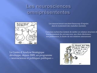 Les neurosciences suscitent beaucoup d’espoirs
dans le traitement des maladies mentales
Certaines recherches tentent de mettre en relation structure et
fonctionnement du cerveau avec nos choix électoraux,
nos préférences, la durée de nos relations amoureuses
Le Centre d’Analyse Stratégique
développe, depuis 2009, un programme
« neurosciences et politiques publiques »
 