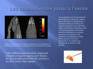 Une expérience de l’Université de
Santa Barbara, Californie, menée
par le chercheur Craig Bennett, a
souhaité mettre en évidence les
réponses neurales d’un spécimen
adulte, de Saumon Atlantique, face
à des photographies d’humains
dans des situations d’exclusion
sociale ou au contraire, des
situations d’intégration sociale.
Petite précision avant de
commencer : le saumon, au
moment de la mesure, était…
décédé.
3 voxels au moins (unité de volume représenté, lors de visualisations
à l’IRM) suggéraient une activation lors de la présentation des images…
Cette méthodologie désormais largement
critiquée en neuroimagerie, peut induire
des faux positifs permettant de conclure à
un effet, contre toute logique.
 