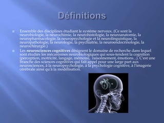  Ensemble des disciplines étudiant le système nerveux. (Ce sont la
neurobiologie, la neurochimie, la neurohistologie, la neuroanatomie, la
neuropharmacologie, la neuropsychologie et la neurolinguistique, la
neuropathologie, la neurologie, la psychiatrie, la neuroendocrinologie, la
neurochirurgie.)
 Les neurosciences cognitives désignent le domaine de recherche dans lequel
sont étudiés les mécanismes neurobiologiques qui sous-tendent la cognition
(perception, motricité, langage, mémoire, raisonnement, émotions...). C'est une
branche des sciences cognitives qui fait appel pour une large part aux
neurosciences, à la neuropsychologie, à la psychologie cognitive, à l'imagerie
cérébrale ainsi qu'à la modélisation.
 