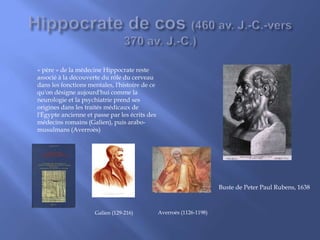 Buste de Peter Paul Rubens, 1638
« père » de la médecine Hippocrate reste
associé à la découverte du rôle du cerveau
dans les fonctions mentales, l'histoire de ce
qu'on désigne aujourd'hui comme la
neurologie et la psychiatrie prend ses
origines dans les traités médicaux de
l'Égypte ancienne et passe par les écrits des
médecins romains (Galien), puis arabo-
musulmans (Averroès)
Galien (129-216) Averroès (1126-1198)
 