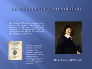 René Descartes (1596-1650)
Les travaux de Descartes annonceront une
époque de progrès scientifiques qui
établiront un pont entre la psychologie,
l'anatomie et la physiologie, avec des
conséquences très directes sur la réflexion
philosophique des Lumières.
Ce discours marque une
rupture avec la tradition
scolastique, jugée trop
« spéculative » par
Descartes, et se présente
plutôt comme un plaidoyer
pour une nouvelle
fondation des sciences, sur
des bases plus solides, et
en faveur du progrès des
techniques.
 