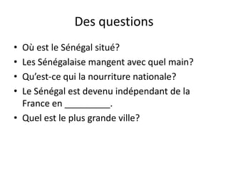 Des questionsOù est le Sénégal situé?Les Sénégalaise mangent avec quel main?Qu’est-ce qui la nourriture nationale?Le Sénégal est devenu indépendant de la France en _________.Quel est le plus grande ville?