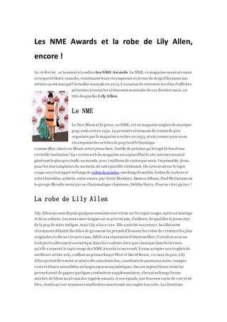 Les NME Awards et la robe de Lily Allen,
encore !
Le 16 février se tenaient àLondres les NME Awards. Le NME, ce magazine musical connu
et respectéOutre-manche, remettaient leurs récompenses en forme de doigt d’honneuraux
artistes ayant marqué l’actualité musicale en 2013. L’occasion de retrouver les têtes d’affiches
présentes àtoutes les cérémonies musicales de ces derniers mois, en
tête desquelles Lily Allen.
Le NME
Le New Musical Express, ou NME, est un magazine anglais de musique
pop/rock crééen 1952. La premièrecérémonie de remisede prix
organisée par le magazine a eu lieu en 1953, et est connue pour avoir
récompensédes artsites de pop/rock britannique
comme Blur, Oasis ou Manic street preachers. Inutile de préciser qu’il s’agit là-basd’une
véritable institution !La version web du magazine est aujourd’hui le site internet musical
générant le plus gros trafic au monde, avec 7 millions de visites par mois.Impensable,donc,
pour les stars anglaises du moment, de raterpareille cérémonie. On retrouvait sur le tapis
rouge un extravagant mélangede robes de soirées, smokings branchés, bottes de rockeuret
robes bariolées, arborés, entre autres, par Arctic Monkeys, Damon Albarn, Paul McCartney ou
le groupe Blondie mené par sa charismatique chanteuse, Debbie Harry. Pourne citer qu’eux !
La robe de Lily Allen
Lily Allen savoure depuis quelques semaines son retour sur les tapis rouges,après un mariage
et deux enfants. Les mauvaises langues ne se privent pas, d’ailleurs, de qualifier la jeune star
de la pop de mère indigne, mais Lily n’en a cure. Elle a mérité son retour. Sa silhouette
récemment délestée des kilos de grossesse lui permet d’honorerles robes de créateursles plus
originales et elle ne s’en privepas, fidèle à sa réputation d’électron libre. C’est donc avec un
look particulièrement excentrique dans les couleurs,bien que classique dans les formes,
qu’elle a arpenté le tapis rougedes NME Awards ce mercredi.Venue accepter son trophéede
meilleure artiste solo, coiffant au poteau Kanye West et David Bowie, excusez du peu, Lily
Allen portaitfièrement sa mini robe sans manches, constituéede panneaux noirs, oranges,
verts et blancs assemblées en larges rayures asymétriques.Des escarpins blancs irisés lui
permettaient de gagnerquelques centimètres supplémentaires, élevantsa frange brune
méchée de bleue au niveau des regards amusés. A son épaule, une fourrure rayée de vert et de
bleu, tandis qu’une manucuremulticoloreassortissait ses ongles à sa robe. La chanteuse
 