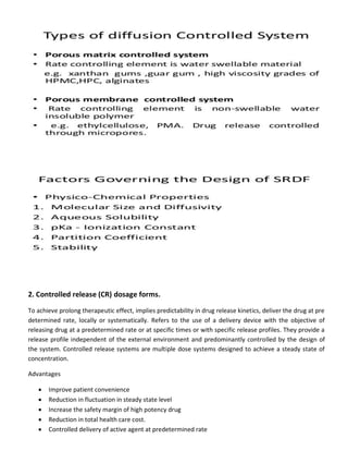 2. Controlled release (CR) dosage forms.
To achieve prolong therapeutic effect, implies predictability in drug release kinetics, deliver the drug at pre
determined rate, locally or systematically. Refers to the use of a delivery device with the objective of
releasing drug at a predetermined rate or at specific times or with specific release profiles. They provide a
release profile independent of the external environment and predominantly controlled by the design of
the system. Controlled release systems are multiple dose systems designed to achieve a steady state of
concentration.
Advantages
 Improve patient convenience
 Reduction in fluctuation in steady state level
 Increase the safety margin of high potency drug
 Reduction in total health care cost.
 Controlled delivery of active agent at predetermined rate
 