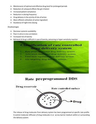  Maintenance of optimal and effective drug level for prolonged periods
 Reduction of untoward effects like git irritation
 Increased patient compliance
 Reduction in dosing frequency
 Drug delivery in the vicinity of site of action
 More efficient utilization of active ingredient
 Avoidance of night time dosing
Disadvantages
 Decrease systemic availability
 Poor in vitro-in vivo correlation
 Increased risk of toxicity
 Retrieval of drug is difficult in case of toxicity, poisoning or hyper sensitivity reaction
The release of drug molecules from delivery system has been programmed at specific rate profile.
It control molecular diffusion of drug molecules in or across barrier medium within or surrounding
the delivery system.
 