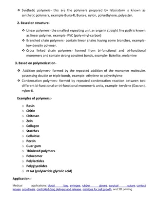  Synthetic polymers- this are the polymers prepared by laboratory is known as
synthetic polymers, example-Buna-R, Buna-s, nylon, polyethylene, polyester.
2. Based on structure-
 Linear polymers- the smallest repeating unit arrange in straight line path is known
as linear polymer, example- PVC (poly-vinyl-carbon)
 Branched chain polymers- contain linear chains having some branches, example-
low density polymer.
 Cross linked chain polymers- formed from bi-functional and tri-functional
monomers and contain strong covalent bonds, example- Bakelite, melamine
3. Based on polymerization-
 Addition polymers- formed by the repeated addition of the monomer molecules
possessing double or triple bonds, example- ethylene to polyethylene
 Condensation polymers- formed by repeated condensation reaction between two
different bi-functional or tri-functional monomeric units, example- terylene (Dacron),
nylon-6.
Examples of polymers:-
o Rosin
o Chitin
o Chitosan
o Zein
o Collagen
o Starches
o Cellulose
o Pectin
o Guar gum
o Thiolated polymers
o Poloxomer
o Polylactides
o Polyglycolides
o PLGA (polylactide glycolic acid)
Application:-
Medical applications: blood bag, syringes, rubber gloves, surgical suture, contact
lenses, prosthesis, controlled drug delivery and release, matrices for cell growth, and 3D printing.
 