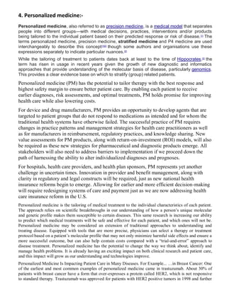 4. Personalized medicine:-
Personalized medicine, also referred to as precision medicine, is a medical model that separates
people into different groups—with medical decisions, practices, interventions and/or products
being tailored to the individual patient based on their predicted response or risk of disease.[1]
The
terms personalized medicine, precision medicine, stratified medicine and P4 medicine are used
interchangeably to describe this concept[1][2]
though some authors and organisations use these
expressions separately to indicate particular nuances.[2]
While the tailoring of treatment to patients dates back at least to the time of Hippocrates,[3]
the
term has risen in usage in recent years given the growth of new diagnostic and informatics
approaches that provide understanding of the molecular basis of disease, particularly genomics.
This provides a clear evidence base on which to stratify (group) related patients.
Personalized medicine (PM) has the potential to tailor therapy with the best response and
highest safety margin to ensure better patient care. By enabling each patient to receive
earlier diagnoses, risk assessments, and optimal treatments, PM holds promise for improving
health care while also lowering costs.
For device and drug manufacturers, PM provides an opportunity to develop agents that are
targeted to patient groups that do not respond to medications as intended and for whom the
traditional health systems have otherwise failed. The successful practice of PM requires
changes in practice patterns and management strategies for health care practitioners as well
as for manufacturers in reimbursement, regulatory practices, and knowledge sharing. New
value assessments for PM products, along with return-on-investment (ROI) models, will also
be required as these new strategies for pharmaceutical and diagnostic products emerge. All
stakeholders will also need to address barriers to implementation if we proceed down the
path of harnessing the ability to alter individualized diagnoses and prognoses.
For hospitals, health care providers, and health plan sponsors, PM represents yet another
challenge in uncertain times. Innovation in provider and benefit management, along with
clarity in regulatory and legal constructs will be required, just as new national health
insurance reforms begin to emerge. Allowing for earlier and more efficient decision-making
will require redesigning systems of care and payment just as we are now addressing health
care insurance reform in the U.S.
Personalized medicine is the tailoring of medical treatment to the individual characteristics of each patient.
The approach relies on scientific breakthroughs in our understanding of how a person’s unique molecular
and genetic profile makes them susceptible to certain diseases. This same research is increasing our ability
to predict which medical treatments will be safe and effective for each patient, and which ones will not be.
Personalized medicine may be considered an extension of traditional approaches to understanding and
treating disease. Equipped with tools that are more precise, physicians can select a therapy or treatment
protocol based on a patient’s molecular profile that may not only minimize harmful side effects and ensure a
more successful outcome, but can also help contain costs compared with a “trial-and-error” approach to
disease treatment. Personalized medicine has the potential to change the way we think about, identify and
manage health problems. It is already having an exciting impact on both clinical research and patient care,
and this impact will grow as our understanding and technologies improve.
Personalized Medicine Is Impacting Patient Care in Many Diseases. For Example... …in Breast Cancer: One
of the earliest and most common examples of personalized medicine came in trastuzumab. About 30% of
patients with breast cancer have a form that over-expresses a protein called HER2, which is not responsive
to standard therapy. Trastuzumab was approved for patients with HER2 positive tumors in 1998 and further
 