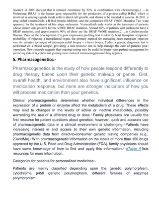 research in 2005 showed that it reduced recurrence by 52% in combination with chemotherapy.1 …in
Melanoma: BRAF is the human gene responsible for the production of a protein called B-Raf, which is
involved in sending signals inside cells to direct cell growth, and shown to be mutated in cancers. In 2011, a
drug called vemurafenib, a B-Raf protein inhibitor, and the companion BRAF V600E Mutation Test were
approved for the treatment of late stage melanoma. Vemurafenib only works in the treatment of patients
whose cancer tests positive for the V600E BRAF mutation. Around 60% of patients with melanoma have a
BRAF mutation, and approximately 90% of those are the BRAF V600E mutation.2 …in Cardiovascular
Disease: Prior to the development of a gene expression profiling test to identify heart transplant recipients’
probability of rejecting a transplanted organ, the primary method for managing heart transplant rejection
was the invasive technique of endomyocardial biopsy – a heart biopsy. Today, a genetic diagnostic test is
performed on a blood sample, providing a non-invasive test to help manage the care of patients post-
transplant. New research suggests that ongoing testing may be useful in longer-term patient management by
predicting risk of rejection and guiding more tailored immunosuppressive drug regimes.
5. Pharmacogenetics:-
Pharmacogenetics is the study of how people respond differently to
drug therapy based upon their genetic makeup or genes. Diet,
overall health, and environment also have significant influence on
medication response, but none are stronger indicators of how you
will process medication than your genetics.
Clinical pharmacogenetics determines whether individual differences in the
expression of a protein or enzyme affect the metabolism of a drug. These effects
may lead to changes in the levels of active or inactive metabolites, possibly
warranting the use of a different drug or dose.1
Family physicians are usually the
first resource for patient questions about genetics; however, quick and accurate use
of pharmacogenetic data in a clinical environment is challenging.2
Patients have
increasing interest in and access to their own genetic information, including
pharmacogenetic data from direct-to-consumer genetic testing companies (e.g.,
23andMe).3
With pharmacogenetic information on the labels of more than 150 drugs
approved by the U.S. Food and Drug Administration (FDA), family physicians should
have some knowledge of how to find and apply this information.4
eTable A lists
resources for more information.
Categories for patients for personalized medicines:-
Patients are mainly classified depending upon the genetic polymorphism,
cytochrome p450 genetic polymorphism, different families of enzymes
polymorphism.
 