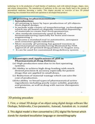 technology lie in the production of small batches of medicines, each with tailored dosages, shapes, sizes,
and release characteristics. The manufacture of medicines in this way may finally lead to the concept of
personalized medicines becoming a reality. This chapter provides an overview of how 3D printed
technology has extended from initial unit operations to developed final products
3D printing procedure
1. First, a virtual 3D design of an object using digital design software like
Onshape, Solidworks, Creo parametric, Autocad, Autodesk etc. is created
2. This digital model is then converted to (.STL) digital file format which
stands for standard tessallation language or stereolithography
 