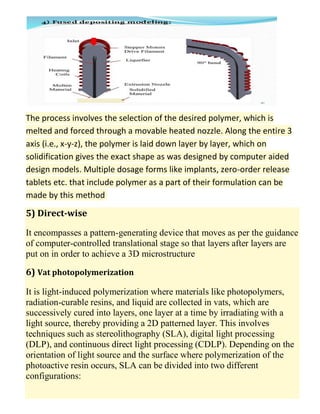 The process involves the selection of the desired polymer, which is
melted and forced through a movable heated nozzle. Along the entire 3
axis (i.e., x-y-z), the polymer is laid down layer by layer, which on
solidification gives the exact shape as was designed by computer aided
design models. Multiple dosage forms like implants, zero-order release
tablets etc. that include polymer as a part of their formulation can be
made by this method
5) Direct-wise
It encompasses a pattern-generating device that moves as per the guidance
of computer-controlled translational stage so that layers after layers are
put on in order to achieve a 3D microstructure
6) Vat photopolymerization
It is light-induced polymerization where materials like photopolymers,
radiation-curable resins, and liquid are collected in vats, which are
successively cured into layers, one layer at a time by irradiating with a
light source, thereby providing a 2D patterned layer. This involves
techniques such as stereolithography (SLA), digital light processing
(DLP), and continuous direct light processing (CDLP). Depending on the
orientation of light source and the surface where polymerization of the
photoactive resin occurs, SLA can be divided into two different
configurations:
 