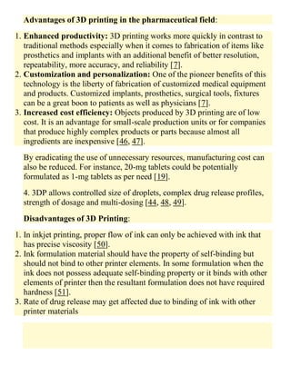 Advantages of 3D printing in the pharmaceutical field:
1. Enhanced productivity: 3D printing works more quickly in contrast to
traditional methods especially when it comes to fabrication of items like
prosthetics and implants with an additional benefit of better resolution,
repeatability, more accuracy, and reliability [7].
2. Customization and personalization: One of the pioneer benefits of this
technology is the liberty of fabrication of customized medical equipment
and products. Customized implants, prosthetics, surgical tools, fixtures
can be a great boon to patients as well as physicians [7].
3. Increased cost efficiency: Objects produced by 3D printing are of low
cost. It is an advantage for small-scale production units or for companies
that produce highly complex products or parts because almost all
ingredients are inexpensive [46, 47].
By eradicating the use of unnecessary resources, manufacturing cost can
also be reduced. For instance, 20-mg tablets could be potentially
formulated as 1-mg tablets as per need [19].
4. 3DP allows controlled size of droplets, complex drug release profiles,
strength of dosage and multi-dosing [44, 48, 49].
Disadvantages of 3D Printing:
1. In inkjet printing, proper flow of ink can only be achieved with ink that
has precise viscosity [50].
2. Ink formulation material should have the property of self-binding but
should not bind to other printer elements. In some formulation when the
ink does not possess adequate self-binding property or it binds with other
elements of printer then the resultant formulation does not have required
hardness [51].
3. Rate of drug release may get affected due to binding of ink with other
printer materials
 
