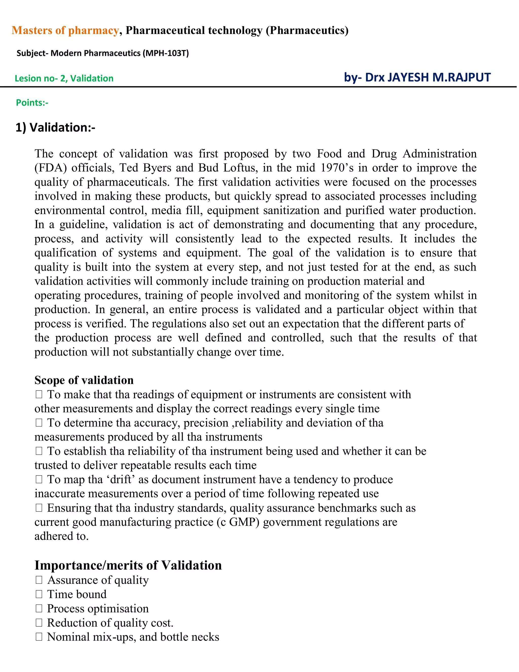 Masters of pharmacy, Pharmaceutical technology (Pharmaceutics)
Subject- Modern Pharmaceutics (MPH-103T)
Lesion no- 2, Validation by- Drx JAYESH M.RAJPUT
Points:-
1) Validation:-
The concept of validation was first proposed by two Food and Drug Administration
(FDA) officials, Ted Byers and Bud Loftus, in the mid 1970’s in order to improve the
quality of pharmaceuticals. The first validation activities were focused on the processes
involved in making these products, but quickly spread to associated processes including
environmental control, media fill, equipment sanitization and purified water production.
In a guideline, validation is act of demonstrating and documenting that any procedure,
process, and activity will consistently lead to the expected results. It includes the
qualification of systems and equipment. The goal of the validation is to ensure that
quality is built into the system at every step, and not just tested for at the end, as such
validation activities will commonly include training on production material and
operating procedures, training of people involved and monitoring of the system whilst in
production. In general, an entire process is validated and a particular object within that
process is verified. The regulations also set out an expectation that the different parts of
the production process are well defined and controlled, such that the results of that
production will not substantially change over time.
Scope of validation
To make that tha readings of equipment or instruments are consistent with
other measurements and display the correct readings every single time
To determine tha accuracy, precision ,reliability and deviation of tha
measurements produced by all tha instruments
To establish tha reliability of tha instrument being used and whether it can be
trusted to deliver repeatable results each time
To map tha ‘drift’ as document instrument have a tendency to produce
inaccurate measurements over a period of time following repeated use
Ensuring that tha industry standards, quality assurance benchmarks such as
current good manufacturing practice (c GMP) government regulations are
adhered to.
Importance/merits of Validation
Assurance of quality
Time bound
Process optimisation
Reduction of quality cost.
Nominal mix-ups, and bottle necks
 