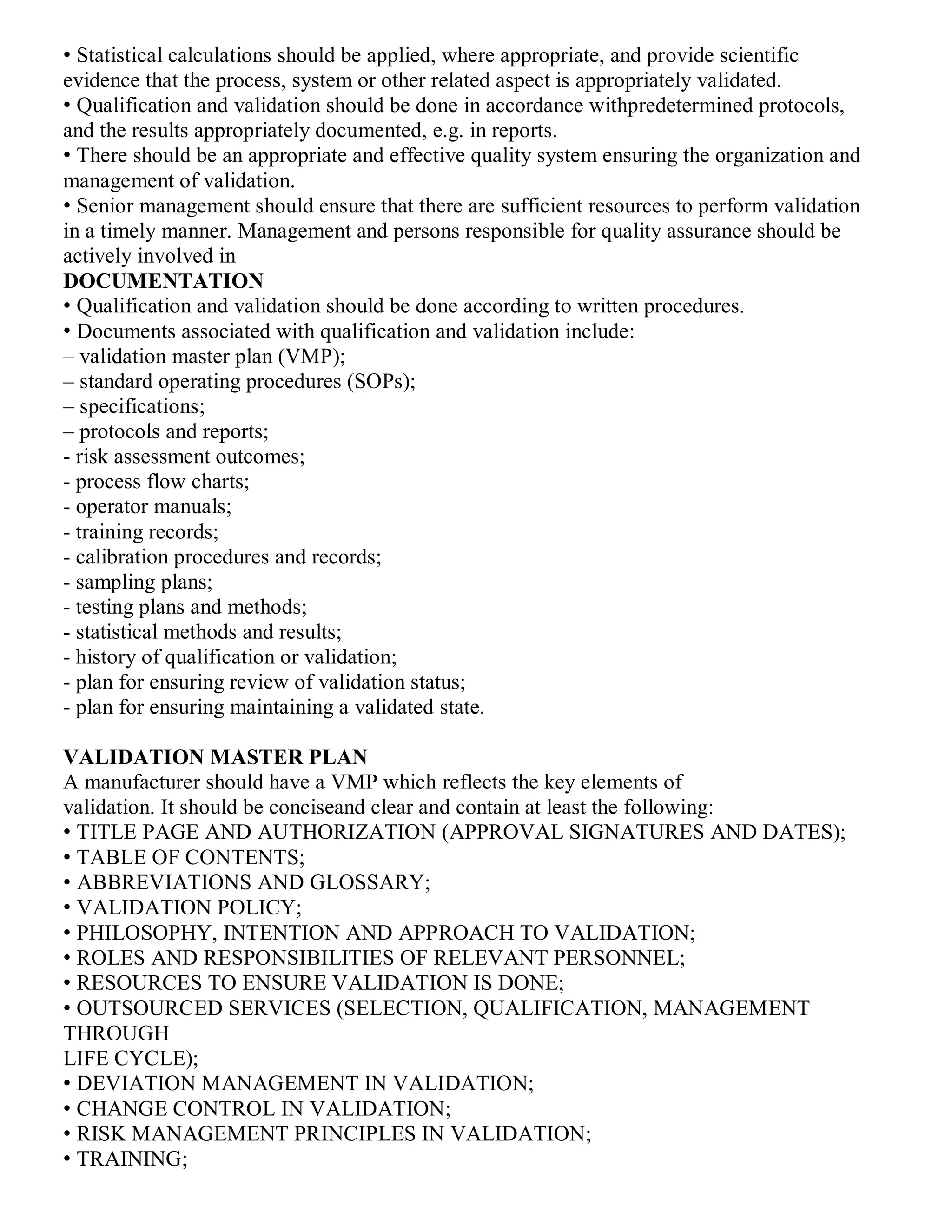 • Statistical calculations should be applied, where appropriate, and provide scientific
evidence that the process, system or other related aspect is appropriately validated.
• Qualification and validation should be done in accordance withpredetermined protocols,
and the results appropriately documented, e.g. in reports.
• There should be an appropriate and effective quality system ensuring the organization and
management of validation.
• Senior management should ensure that there are sufficient resources to perform validation
in a timely manner. Management and persons responsible for quality assurance should be
actively involved in
DOCUMENTATION
• Qualification and validation should be done according to written procedures.
• Documents associated with qualification and validation include:
‒ validation master plan (VMP);
‒ standard operating procedures (SOPs);
‒ specifications;
‒ protocols and reports;
- risk assessment outcomes;
- process flow charts;
- operator manuals;
- training records;
- calibration procedures and records;
- sampling plans;
- testing plans and methods;
- statistical methods and results;
- history of qualification or validation;
- plan for ensuring review of validation status;
- plan for ensuring maintaining a validated state.
VALIDATION MASTER PLAN
A manufacturer should have a VMP which reflects the key elements of
validation. It should be conciseand clear and contain at least the following:
• TITLE PAGE AND AUTHORIZATION (APPROVAL SIGNATURES AND DATES);
• TABLE OF CONTENTS;
• ABBREVIATIONS AND GLOSSARY;
• VALIDATION POLICY;
• PHILOSOPHY, INTENTION AND APPROACH TO VALIDATION;
• ROLES AND RESPONSIBILITIES OF RELEVANT PERSONNEL;
• RESOURCES TO ENSURE VALIDATION IS DONE;
• OUTSOURCED SERVICES (SELECTION, QUALIFICATION, MANAGEMENT
THROUGH
LIFE CYCLE);
• DEVIATION MANAGEMENT IN VALIDATION;
• CHANGE CONTROL IN VALIDATION;
• RISK MANAGEMENT PRINCIPLES IN VALIDATION;
• TRAINING;
 
