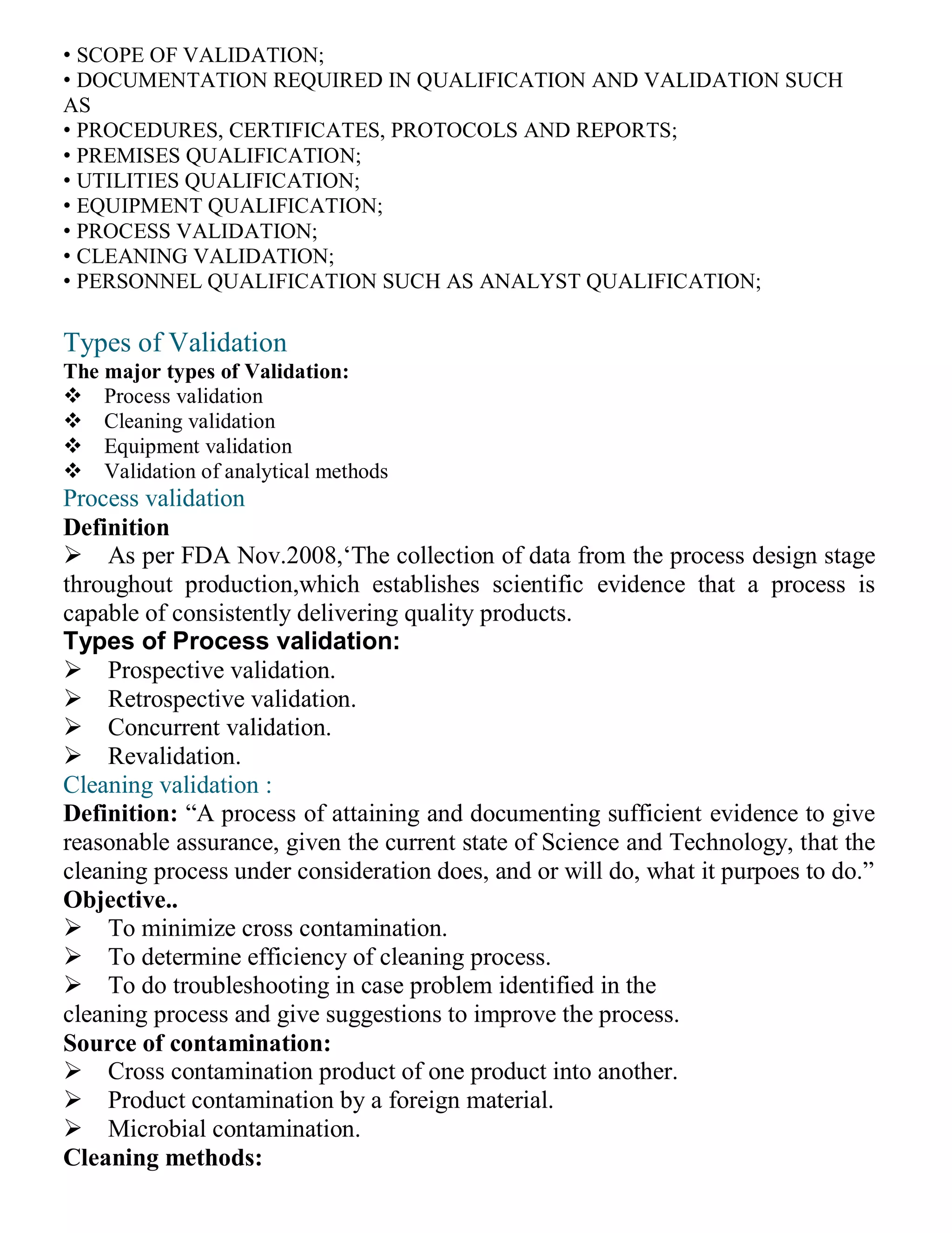 • SCOPE OF VALIDATION;
• DOCUMENTATION REQUIRED IN QUALIFICATION AND VALIDATION SUCH
AS
• PROCEDURES, CERTIFICATES, PROTOCOLS AND REPORTS;
• PREMISES QUALIFICATION;
• UTILITIES QUALIFICATION;
• EQUIPMENT QUALIFICATION;
• PROCESS VALIDATION;
• CLEANING VALIDATION;
• PERSONNEL QUALIFICATION SUCH AS ANALYST QUALIFICATION;
Types of Validation
The major types of Validation:
Process validation
Cleaning validation
Equipment validation
Validation of analytical methods
Process validation
Definition
As per FDA Nov.2008,‘The collection of data from the process design stage
throughout production,which establishes scientific evidence that a process is
capable of consistently delivering quality products.
Types of Process validation:
Prospective validation.
Retrospective validation.
Concurrent validation.
Revalidation.
Cleaning validation :
Definition: “A process of attaining and documenting sufficient evidence to give
reasonable assurance, given the current state of Science and Technology, that the
cleaning process under consideration does, and or will do, what it purpoes to do.”
Objective..
To minimize cross contamination.
To determine efficiency of cleaning process.
To do troubleshooting in case problem identified in the
cleaning process and give suggestions to improve the process.
Source of contamination:
Cross contamination product of one product into another.
Product contamination by a foreign material.
Microbial contamination.
Cleaning methods:
 