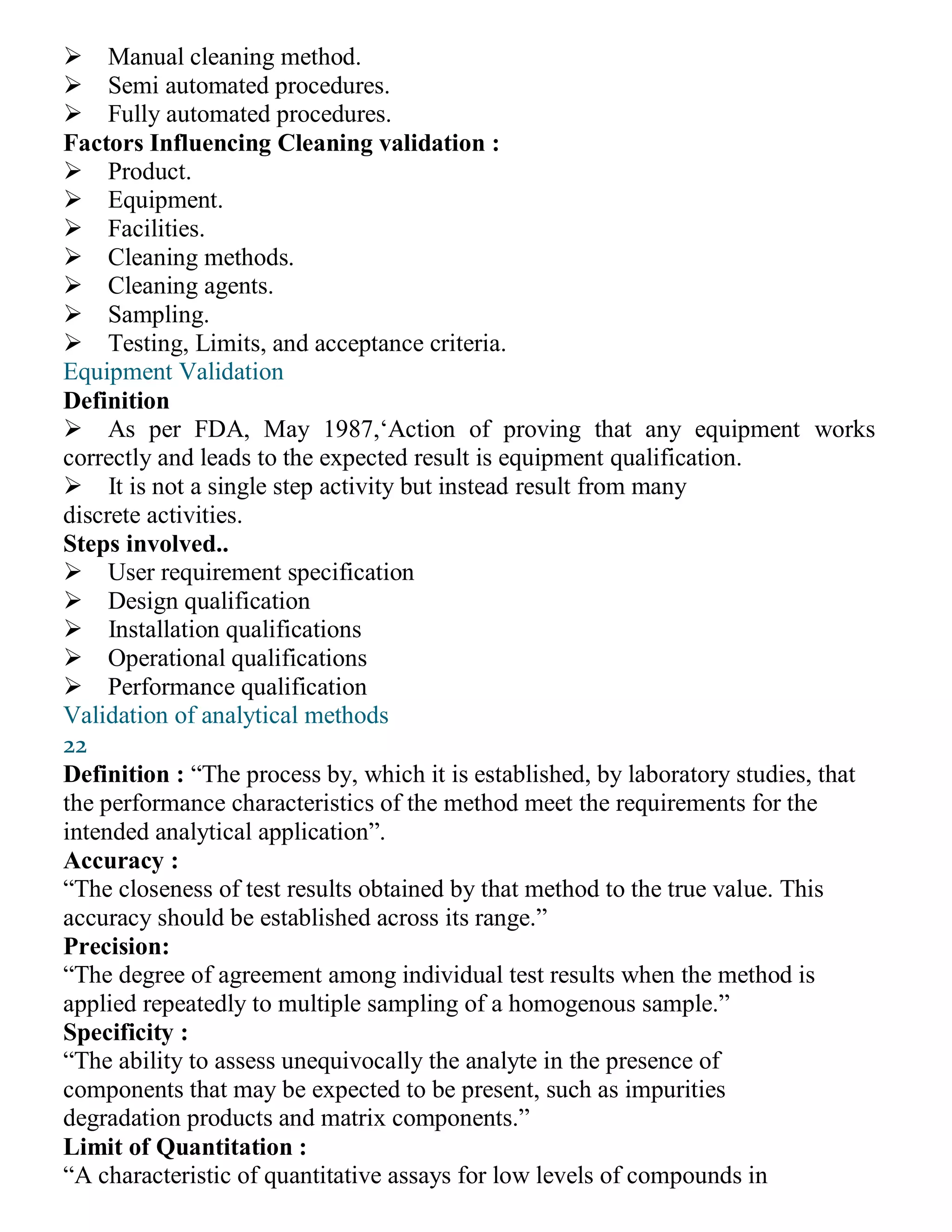 Manual cleaning method.
Semi automated procedures.
Fully automated procedures.
Factors Influencing Cleaning validation :
Product.
Equipment.
Facilities.
Cleaning methods.
Cleaning agents.
Sampling.
Testing, Limits, and acceptance criteria.
Equipment Validation
Definition
As per FDA, May 1987,‘Action of proving that any equipment works
correctly and leads to the expected result is equipment qualification.
It is not a single step activity but instead result from many
discrete activities.
Steps involved..
User requirement specification
Design qualification
Installation qualifications
Operational qualifications
Performance qualification
Validation of analytical methods
22
Definition : “The process by, which it is established, by laboratory studies, that
the performance characteristics of the method meet the requirements for the
intended analytical application”.
Accuracy :
“The closeness of test results obtained by that method to the true value. This
accuracy should be established across its range.”
Precision:
“The degree of agreement among individual test results when the method is
applied repeatedly to multiple sampling of a homogenous sample.”
Specificity :
“The ability to assess unequivocally the analyte in the presence of
components that may be expected to be present, such as impurities
degradation products and matrix components.”
Limit of Quantitation :
“A characteristic of quantitative assays for low levels of compounds in
 