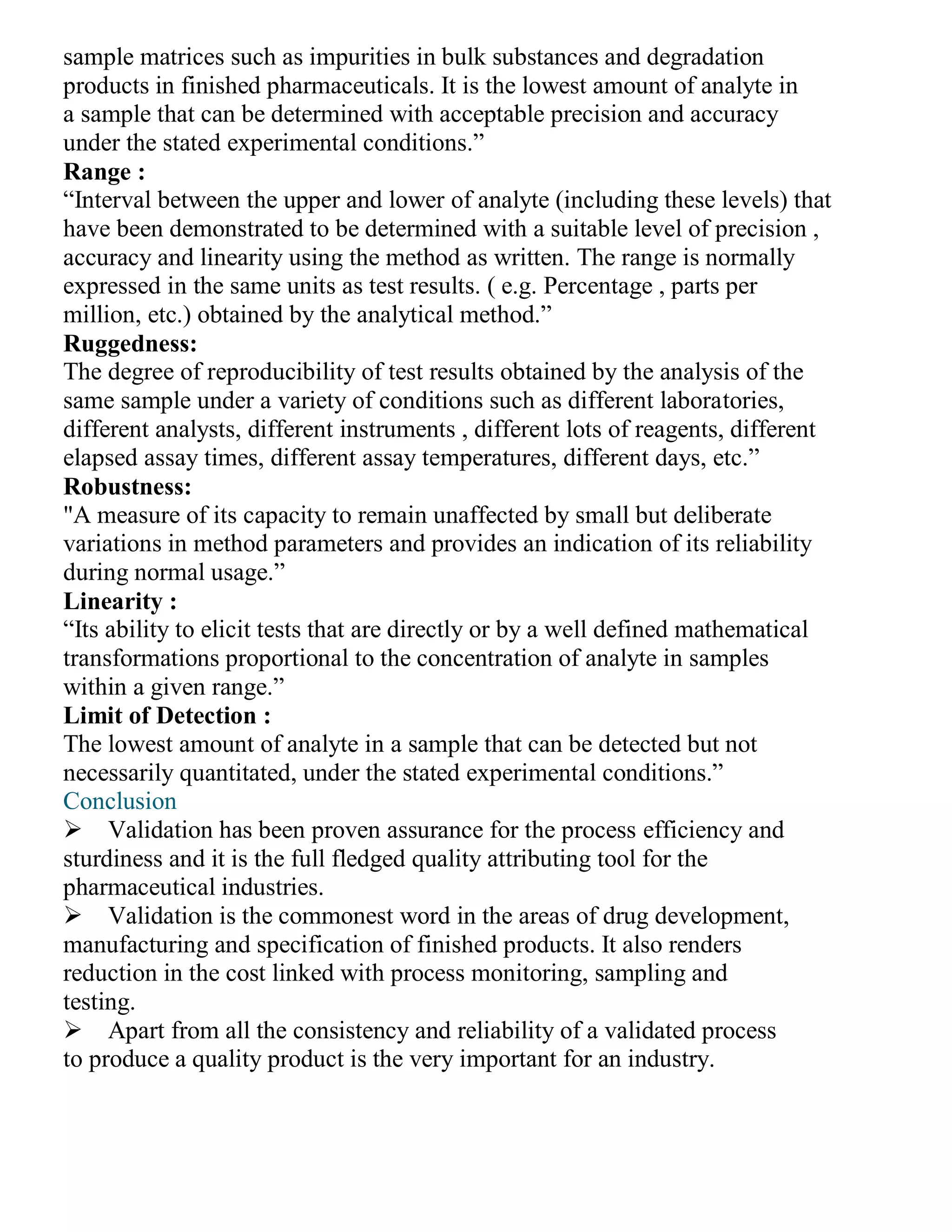 sample matrices such as impurities in bulk substances and degradation
products in finished pharmaceuticals. It is the lowest amount of analyte in
a sample that can be determined with acceptable precision and accuracy
under the stated experimental conditions.”
Range :
“Interval between the upper and lower of analyte (including these levels) that
have been demonstrated to be determined with a suitable level of precision ,
accuracy and linearity using the method as written. The range is normally
expressed in the same units as test results. ( e.g. Percentage , parts per
million, etc.) obtained by the analytical method.”
Ruggedness:
The degree of reproducibility of test results obtained by the analysis of the
same sample under a variety of conditions such as different laboratories,
different analysts, different instruments , different lots of reagents, different
elapsed assay times, different assay temperatures, different days, etc.”
Robustness:
"A measure of its capacity to remain unaffected by small but deliberate
variations in method parameters and provides an indication of its reliability
during normal usage.”
Linearity :
“Its ability to elicit tests that are directly or by a well defined mathematical
transformations proportional to the concentration of analyte in samples
within a given range.”
Limit of Detection :
The lowest amount of analyte in a sample that can be detected but not
necessarily quantitated, under the stated experimental conditions.”
Conclusion
Validation has been proven assurance for the process efficiency and
sturdiness and it is the full fledged quality attributing tool for the
pharmaceutical industries.
Validation is the commonest word in the areas of drug development,
manufacturing and specification of finished products. It also renders
reduction in the cost linked with process monitoring, sampling and
testing.
Apart from all the consistency and reliability of a validated process
to produce a quality product is the very important for an industry.
 