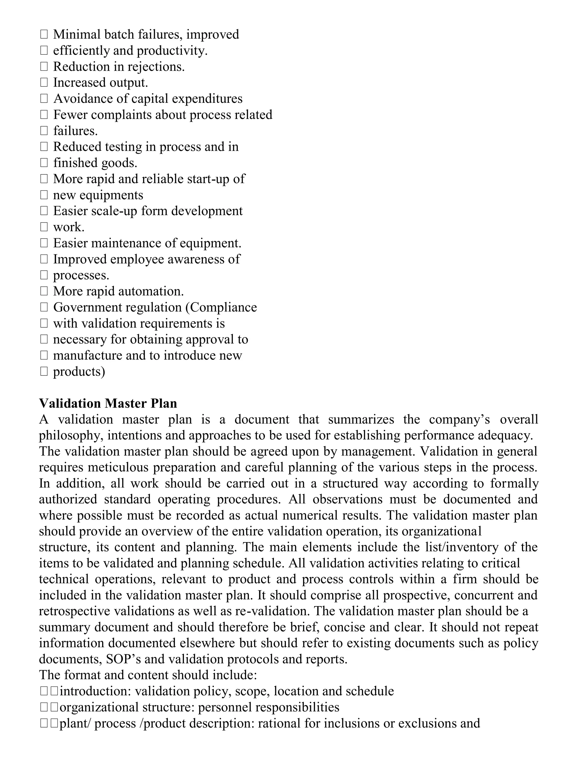 Minimal batch failures, improved
efficiently and productivity.
Reduction in rejections.
Increased output.
Avoidance of capital expenditures
Fewer complaints about process related
failures.
Reduced testing in process and in
finished goods.
More rapid and reliable start-up of
new equipments
Easier scale-up form development
work.
Easier maintenance of equipment.
Improved employee awareness of
processes.
More rapid automation.
Government regulation (Compliance
with validation requirements is
necessary for obtaining approval to
manufacture and to introduce new
products)
Validation Master Plan
A validation master plan is a document that summarizes the company’s overall
philosophy, intentions and approaches to be used for establishing performance adequacy.
The validation master plan should be agreed upon by management. Validation in general
requires meticulous preparation and careful planning of the various steps in the process.
In addition, all work should be carried out in a structured way according to formally
authorized standard operating procedures. All observations must be documented and
where possible must be recorded as actual numerical results. The validation master plan
should provide an overview of the entire validation operation, its organizational
structure, its content and planning. The main elements include the list/inventory of the
items to be validated and planning schedule. All validation activities relating to critical
technical operations, relevant to product and process controls within a firm should be
included in the validation master plan. It should comprise all prospective, concurrent and
retrospective validations as well as re-validation. The validation master plan should be a
summary document and should therefore be brief, concise and clear. It should not repeat
information documented elsewhere but should refer to existing documents such as policy
documents, SOP’s and validation protocols and reports.
The format and content should include:
introduction: validation policy, scope, location and schedule
organizational structure: personnel responsibilities
plant/ process /product description: rational for inclusions or exclusions and
 