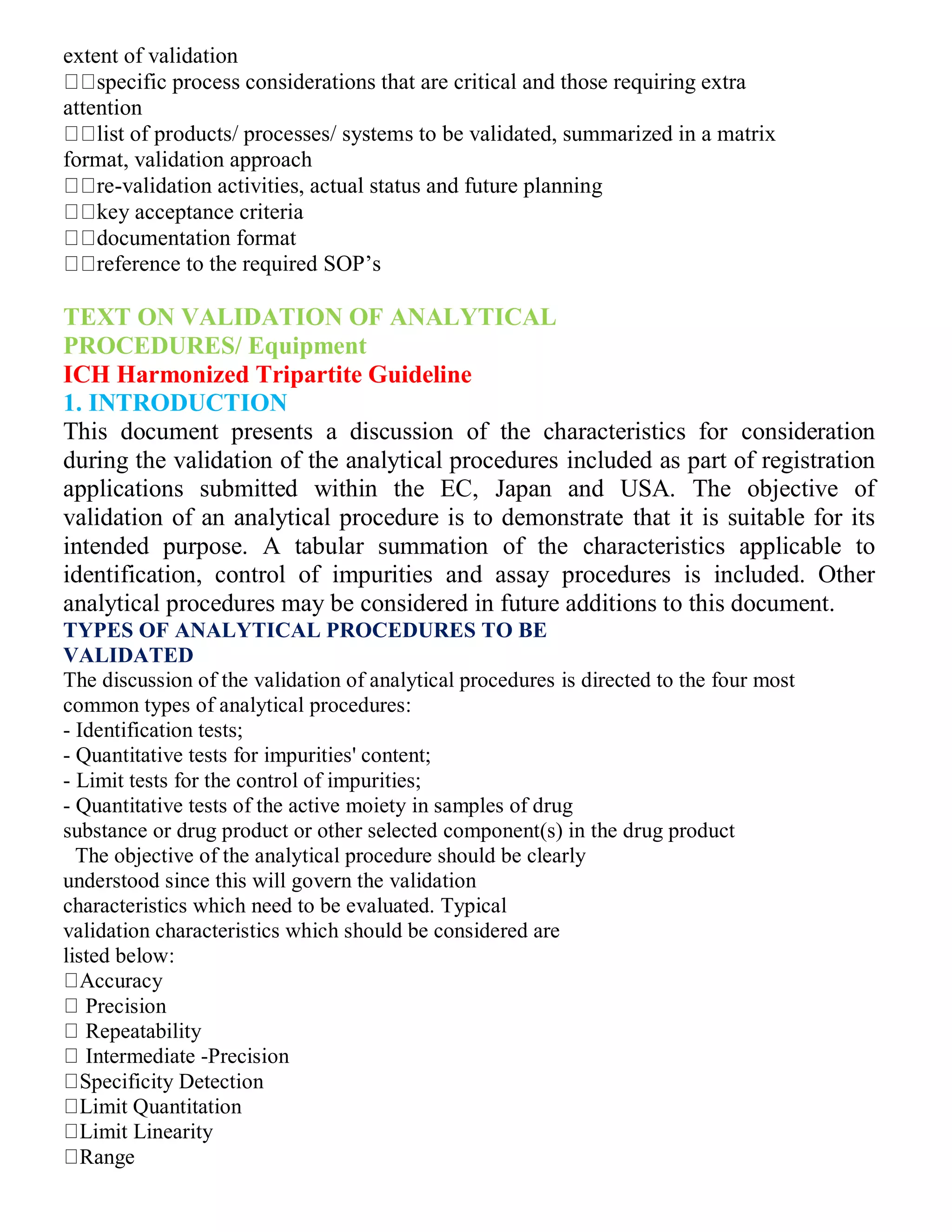 extent of validation
specific process considerations that are critical and those requiring extra
attention
list of products/ processes/ systems to be validated, summarized in a matrix
format, validation approach
re-validation activities, actual status and future planning
key acceptance criteria
documentation format
reference to the required SOP’s
TEXT ON VALIDATION OF ANALYTICAL
PROCEDURES/ Equipment
ICH Harmonized Tripartite Guideline
1. INTRODUCTION
This document presents a discussion of the characteristics for consideration
during the validation of the analytical procedures included as part of registration
applications submitted within the EC, Japan and USA. The objective of
validation of an analytical procedure is to demonstrate that it is suitable for its
intended purpose. A tabular summation of the characteristics applicable to
identification, control of impurities and assay procedures is included. Other
analytical procedures may be considered in future additions to this document.
TYPES OF ANALYTICAL PROCEDURES TO BE
VALIDATED
The discussion of the validation of analytical procedures is directed to the four most
common types of analytical procedures:
- Identification tests;
- Quantitative tests for impurities' content;
- Limit tests for the control of impurities;
- Quantitative tests of the active moiety in samples of drug
substance or drug product or other selected component(s) in the drug product
3The objective of the analytical procedure should be clearly
understood since this will govern the validation
characteristics which need to be evaluated. Typical
validation characteristics which should be considered are
listed below:
Accuracy
Precision
Repeatability
Intermediate -Precision
Specificity Detection
Limit Quantitation
Limit Linearity
Range
 