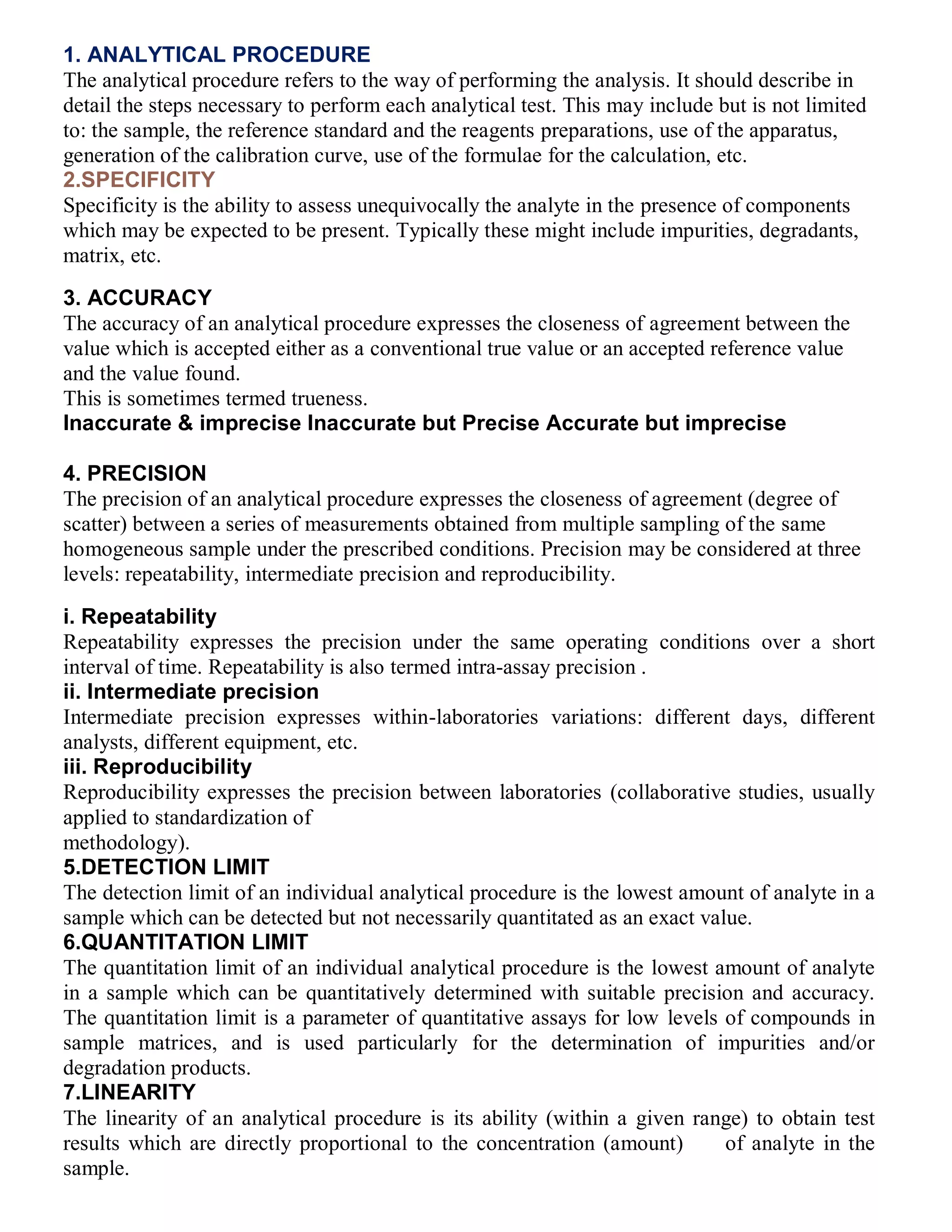 1. ANALYTICAL PROCEDURE
The analytical procedure refers to the way of performing the analysis. It should describe in
detail the steps necessary to perform each analytical test. This may include but is not limited
to: the sample, the reference standard and the reagents preparations, use of the apparatus,
generation of the calibration curve, use of the formulae for the calculation, etc.
2.SPECIFICITY
Specificity is the ability to assess unequivocally the analyte in the presence of components
which may be expected to be present. Typically these might include impurities, degradants,
matrix, etc.
3. ACCURACY
The accuracy of an analytical procedure expresses the closeness of agreement between the
value which is accepted either as a conventional true value or an accepted reference value
and the value found.
This is sometimes termed trueness.
Inaccurate & imprecise Inaccurate but Precise Accurate but imprecise
7
4. PRECISION
The precision of an analytical procedure expresses the closeness of agreement (degree of
scatter) between a series of measurements obtained from multiple sampling of the same
homogeneous sample under the prescribed conditions. Precision may be considered at three
levels: repeatability, intermediate precision and reproducibility.
i. Repeatability
Repeatability expresses the precision under the same operating conditions over a short
interval of time. Repeatability is also termed intra-assay precision .
ii. Intermediate precision
Intermediate precision expresses within-laboratories variations: different days, different
analysts, different equipment, etc.
iii. Reproducibility
Reproducibility expresses the precision between laboratories (collaborative studies, usually
applied to standardization of
methodology).
5.DETECTION LIMIT
The detection limit of an individual analytical procedure is the lowest amount of analyte in a
sample which can be detected but not necessarily quantitated as an exact value.
6.QUANTITATION LIMIT
The quantitation limit of an individual analytical procedure is the lowest amount of analyte
in a sample which can be quantitatively determined with suitable precision and accuracy.
The quantitation limit is a parameter of quantitative assays for low levels of compounds in
sample matrices, and is used particularly for the determination of impurities and/or
degradation products.
7.LINEARITY
The linearity of an analytical procedure is its ability (within a given range) to obtain test
results which are directly proportional to the concentration (amount) 10 of analyte in the
sample.
 