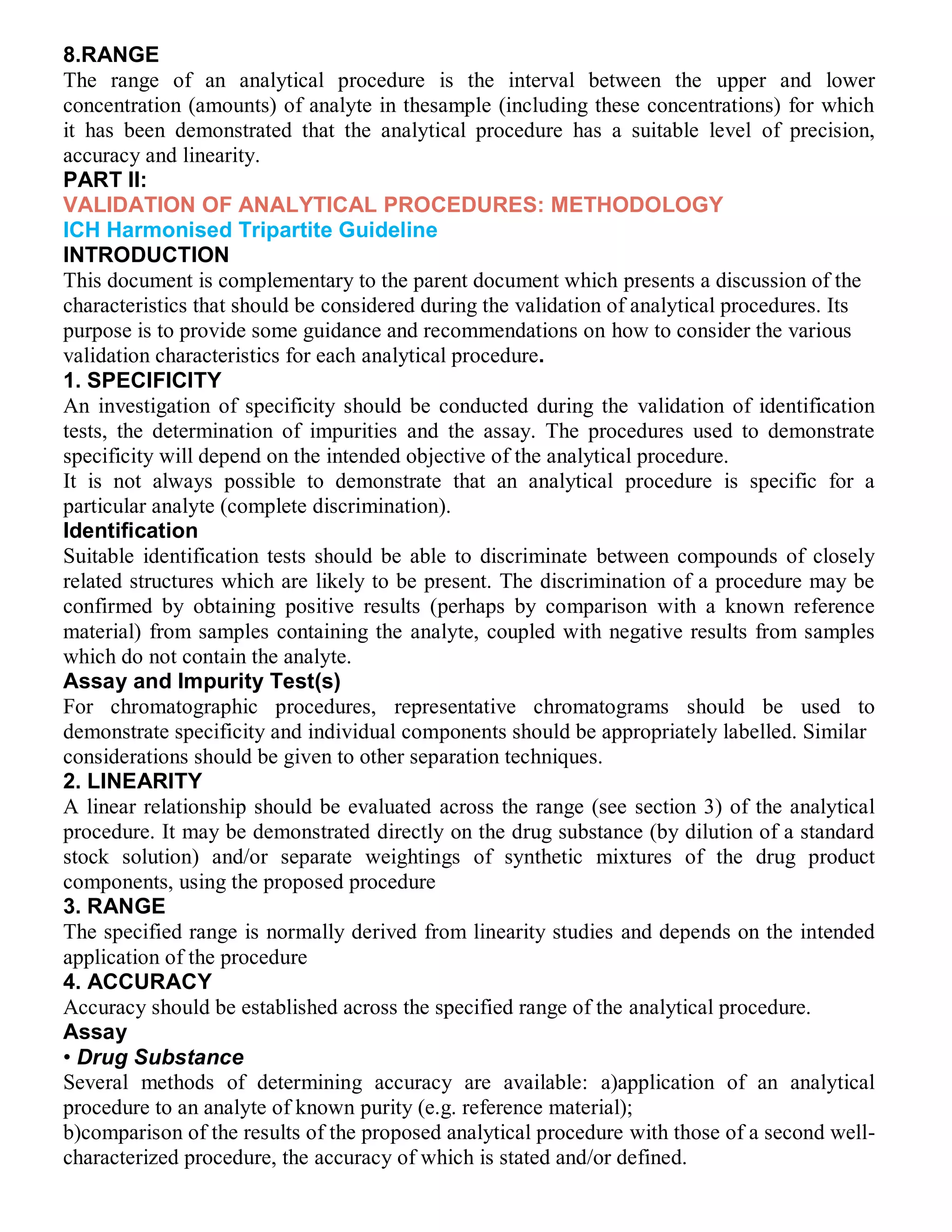 8.RANGE
The range of an analytical procedure is the interval between the upper and lower
concentration (amounts) of analyte in thesample (including these concentrations) for which
it has been demonstrated that the analytical procedure has a suitable level of precision,
accuracy and linearity.
PART II:
VALIDATION OF ANALYTICAL PROCEDURES: METHODOLOGY
ICH Harmonised Tripartite Guideline
INTRODUCTION
This document is complementary to the parent document which presents a discussion of the
characteristics that should be considered during the validation of analytical procedures. Its
purpose is to provide some guidance and recommendations on how to consider the various
validation characteristics for each analytical procedure.
1. SPECIFICITY
An investigation of specificity should be conducted during the validation of identification
tests, the determination of impurities and the assay. The procedures used to demonstrate
specificity will depend on the intended objective of the analytical procedure.
It is not always possible to demonstrate that an analytical procedure is specific for a
particular analyte (complete discrimination).
Identification
Suitable identification tests should be able to discriminate between compounds of closely
related structures which are likely to be present. The discrimination of a procedure may be
confirmed by obtaining positive results (perhaps by comparison with a known reference
material) from samples containing the analyte, coupled with negative results from samples
which do not contain the analyte.
Assay and Impurity Test(s)
For chromatographic procedures, representative chromatograms should be used to
demonstrate specificity and individual components should be appropriately labelled. Similar
considerations should be given to other separation techniques.
2. LINEARITY
A linear relationship should be evaluated across the range (see section 3) of the analytical
procedure. It may be demonstrated directly on the drug substance (by dilution of a standard
stock solution) and/or separate weightings of synthetic mixtures of the drug product
components, using the proposed procedure
3. RANGE
The specified range is normally derived from linearity studies and depends on the intended
application of the procedure
4. ACCURACY
Accuracy should be established across the specified range of the analytical procedure.
Assay
• Drug Substance
Several methods of determining accuracy are available: a)application of an analytical
procedure to an analyte of known purity (e.g. reference material);
b)comparison of the results of the proposed analytical procedure with those of a second well-
characterized procedure, the accuracy of which is stated and/or defined.
 
