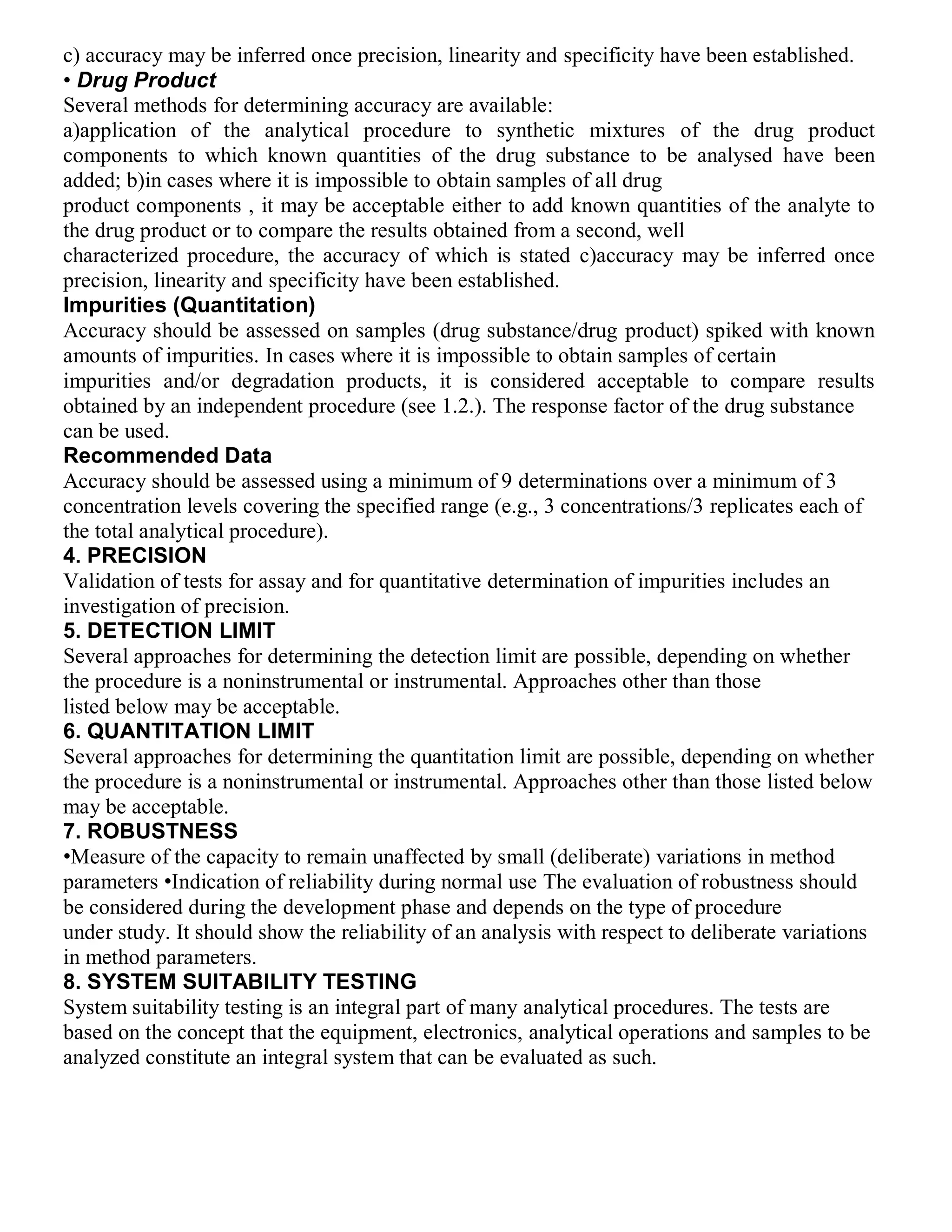 c) accuracy may be inferred once precision, linearity and specificity have been established.
• Drug Product
Several methods for determining accuracy are available:
a)application of the analytical procedure to synthetic mixtures of the drug product
components to which known quantities of the drug substance to be analysed have been
added; b)in cases where it is impossible to obtain samples of all drug
product components , it may be acceptable either to add known quantities of the analyte to
the drug product or to compare the results obtained from a second, well
characterized procedure, the accuracy of which is stated c)accuracy may be inferred once
precision, linearity and specificity have been established.
Impurities (Quantitation)
Accuracy should be assessed on samples (drug substance/drug product) spiked with known
amounts of impurities. In cases where it is impossible to obtain samples of certain
impurities and/or degradation products, it is considered acceptable to compare results
obtained by an independent procedure (see 1.2.). The response factor of the drug substance
can be used.
Recommended Data
Accuracy should be assessed using a minimum of 9 determinations over a minimum of 3
concentration levels covering the specified range (e.g., 3 concentrations/3 replicates each of
the total analytical procedure).
4. PRECISION
Validation of tests for assay and for quantitative determination of impurities includes an
investigation of precision.
5. DETECTION LIMIT
Several approaches for determining the detection limit are possible, depending on whether
the procedure is a noninstrumental or instrumental. Approaches other than those
listed below may be acceptable.
6. QUANTITATION LIMIT
Several approaches for determining the quantitation limit are possible, depending on whether
the procedure is a noninstrumental or instrumental. Approaches other than those listed below
may be acceptable.
7. ROBUSTNESS
•Measure of the capacity to remain unaffected by small (deliberate) variations in method
parameters •Indication of reliability during normal use The evaluation of robustness should
be considered during the development phase and depends on the type of procedure
under study. It should show the reliability of an analysis with respect to deliberate variations
in method parameters.
8. SYSTEM SUITABILITY TESTING
System suitability testing is an integral part of many analytical procedures. The tests are
based on the concept that the equipment, electronics, analytical operations and samples to be
analyzed constitute an integral system that can be evaluated as such.
 