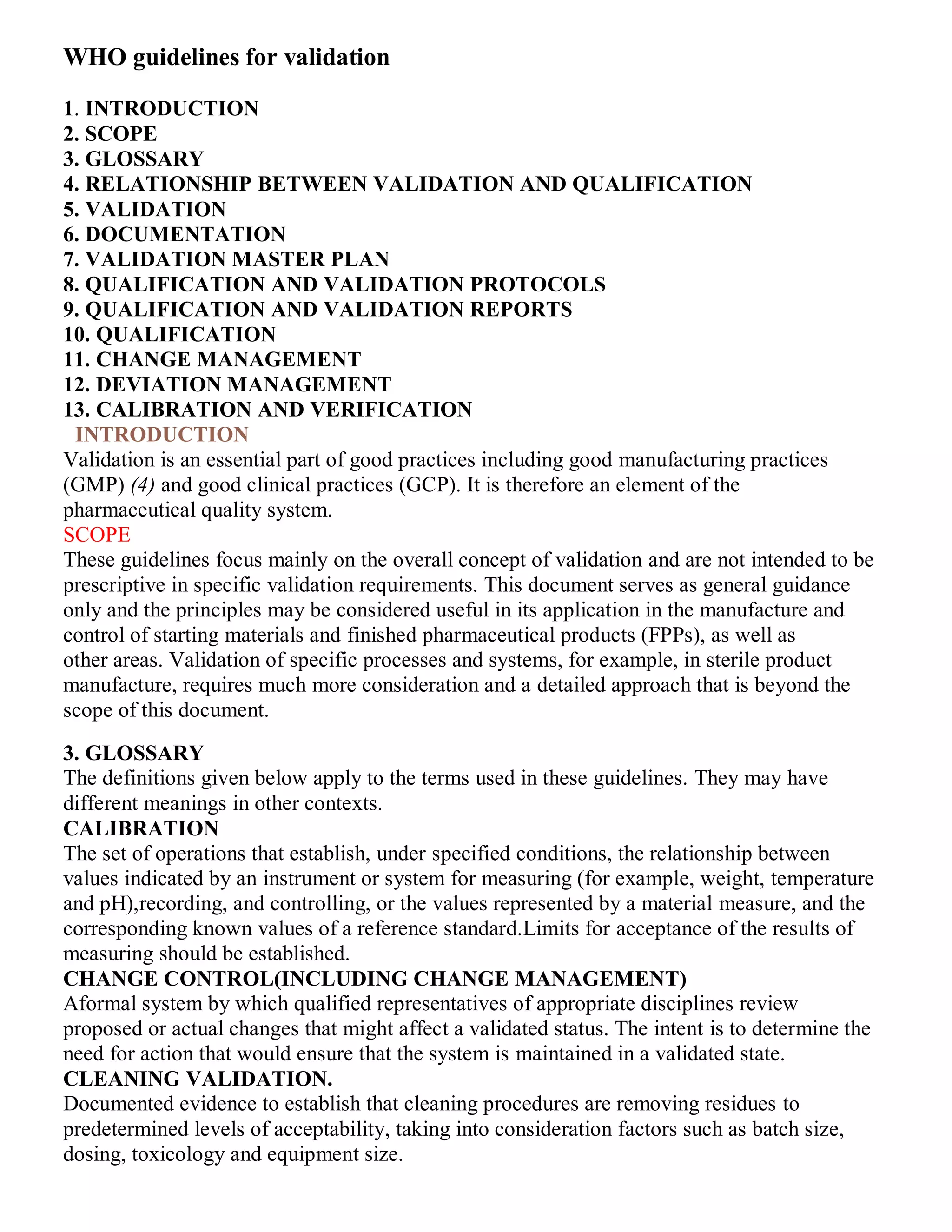 WHO guidelines for validation
1. INTRODUCTION
2. SCOPE
3. GLOSSARY
4. RELATIONSHIP BETWEEN VALIDATION AND QUALIFICATION
5. VALIDATION
6. DOCUMENTATION
7. VALIDATION MASTER PLAN
8. QUALIFICATION AND VALIDATION PROTOCOLS
9. QUALIFICATION AND VALIDATION REPORTS
10. QUALIFICATION
11. CHANGE MANAGEMENT
12. DEVIATION MANAGEMENT
13. CALIBRATION AND VERIFICATION
7INTRODUCTION
Validation is an essential part of good practices including good manufacturing practices
(GMP) (4) and good clinical practices (GCP). It is therefore an element of the
pharmaceutical quality system.
SCOPE
These guidelines focus mainly on the overall concept of validation and are not intended to be
prescriptive in specific validation requirements. This document serves as general guidance
only and the principles may be considered useful in its application in the manufacture and
control of starting materials and finished pharmaceutical products (FPPs), as well as
other areas. Validation of specific processes and systems, for example, in sterile product
manufacture, requires much more consideration and a detailed approach that is beyond the
scope of this document.
3. GLOSSARY
The definitions given below apply to the terms used in these guidelines. They may have
different meanings in other contexts.
CALIBRATION
The set of operations that establish, under specified conditions, the relationship between
values indicated by an instrument or system for measuring (for example, weight, temperature
and pH),recording, and controlling, or the values represented by a material measure, and the
corresponding known values of a reference standard.Limits for acceptance of the results of
measuring should be established.
CHANGE CONTROL(INCLUDING CHANGE MANAGEMENT)
Aformal system by which qualified representatives of appropriate disciplines review
proposed or actual changes that might affect a validated status. The intent is to determine the
need for action that would ensure that the system is maintained in a validated state.
CLEANING VALIDATION.
Documented evidence to establish that cleaning procedures are removing residues to
predetermined levels of acceptability, taking into consideration factors such as batch size,
dosing, toxicology and equipment size.
 