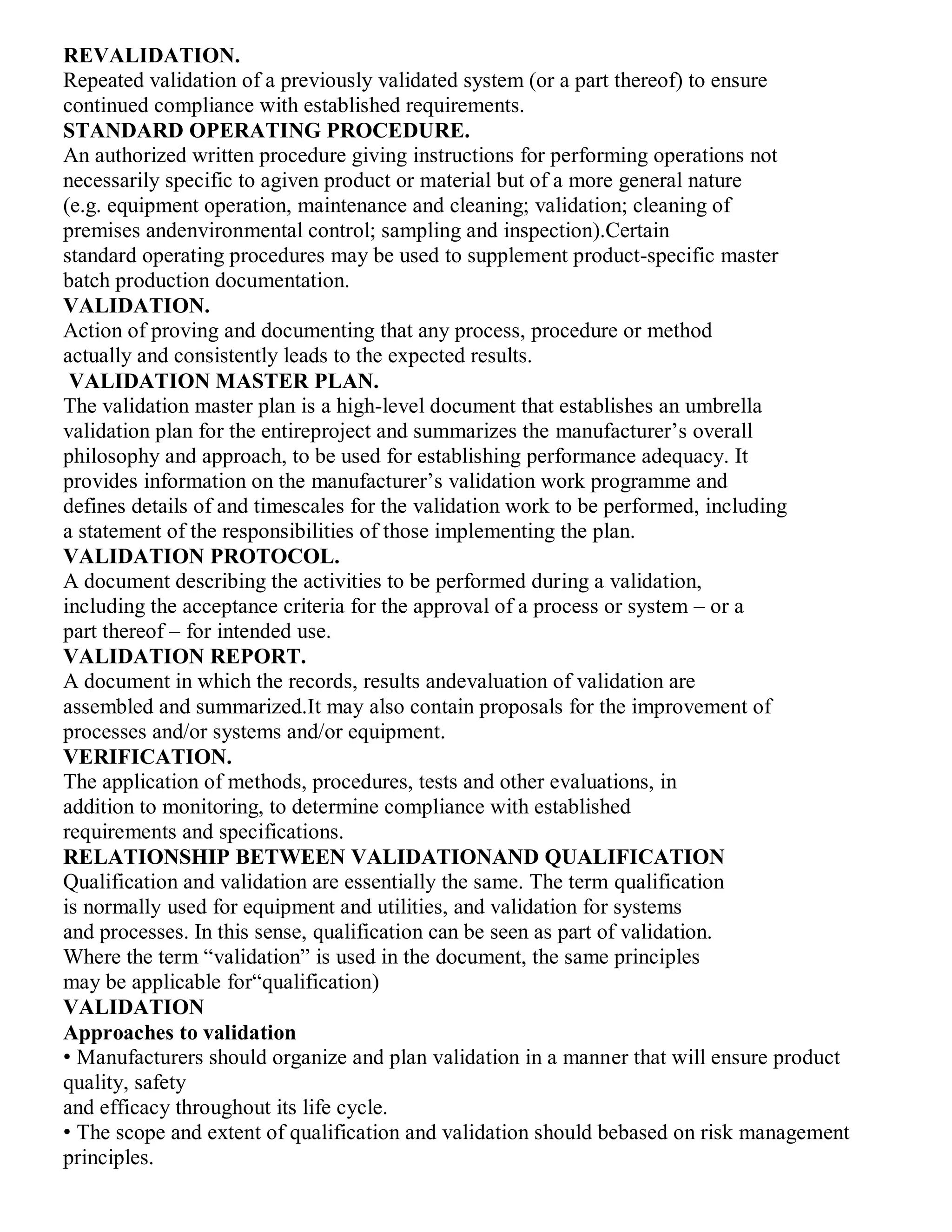 REVALIDATION.
Repeated validation of a previously validated system (or a part thereof) to ensure
continued compliance with established requirements.
STANDARD OPERATING PROCEDURE.
An authorized written procedure giving instructions for performing operations not
necessarily specific to agiven product or material but of a more general nature
(e.g. equipment operation, maintenance and cleaning; validation; cleaning of
premises andenvironmental control; sampling and inspection).Certain
standard operating procedures may be used to supplement product-specific master
batch production documentation.
VALIDATION.
Action of proving and documenting that any process, procedure or method
actually and consistently leads to the expected results.
VALIDATION MASTER PLAN.
The validation master plan is a high-level document that establishes an umbrella
validation plan for the entireproject and summarizes the manufacturer’s overall
philosophy and approach, to be used for establishing performance adequacy. It
provides information on the manufacturer’s validation work programme and
defines details of and timescales for the validation work to be performed, including
a statement of the responsibilities of those implementing the plan.
VALIDATION PROTOCOL.
A document describing the activities to be performed during a validation,
including the acceptance criteria for the approval of a process or system – or a
part thereof – for intended use.
VALIDATION REPORT.
A document in which the records, results andevaluation of validation are
assembled and summarized.It may also contain proposals for the improvement of
processes and/or systems and/or equipment.
VERIFICATION.
The application of methods, procedures, tests and other evaluations, in
addition to monitoring, to determine compliance with established
requirements and specifications.
RELATIONSHIP BETWEEN VALIDATIONAND QUALIFICATION
Qualification and validation are essentially the same. The term qualification
is normally used for equipment and utilities, and validation for systems
and processes. In this sense, qualification can be seen as part of validation.
Where the term “validation” is used in the document, the same principles
may be applicable for“qualification)
VALIDATION
Approaches to validation
• Manufacturers should organize and plan validation in a manner that will ensure product
quality, safety
and efficacy throughout its life cycle.
• The scope and extent of qualification and validation should bebased on risk management
principles.
 