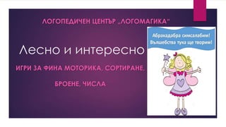 ЛОГОПЕДИЧЕН ЦЕНТЪР „ЛОГОМАГИКА“

Лесно и интересно
ИГРИ ЗА ФИНА МОТОРИКА, СОРТИРАНЕ,

БРОЕНЕ, ЧИСЛА

 