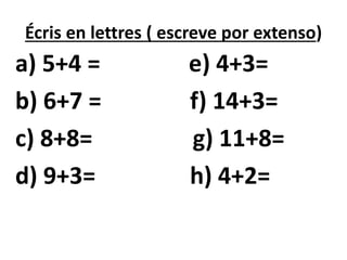 Écris en lettres ( escreve por extenso)
a) 5+4 = e) 4+3=
b) 6+7 = f) 14+3=
c) 8+8= g) 11+8=
d) 9+3= h) 4+2=
 