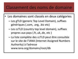 Classement des noms de domaine
• Les domaines sont classés en deux catégories
– Les gTLD (generic Top Level Domain), suffixes
génériques (.com, .org, .biz etc)
– Les ccTLD (country top level domain), suffixes
propres aux pays (.fr,.uk,.de, etc )
– La liste complète des ccTLD peut être consultée
sur le site de l’IANA (Internet Assigned Numbers
Authority) à l’adresse
www.iana.org/domains/root/db
 