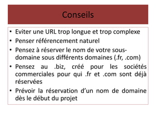 Conseils
• Eviter une URL trop longue et trop complexe
• Penser référencement naturel
• Pensez à réserver le nom de votre sous-
domaine sous différents domaines (.fr, .com)
• Pensez au .biz, créé pour les sociétés
commerciales pour qui .fr et .com sont déjà
réservées
• Prévoir la réservation d’un nom de domaine
dès le début du projet
 