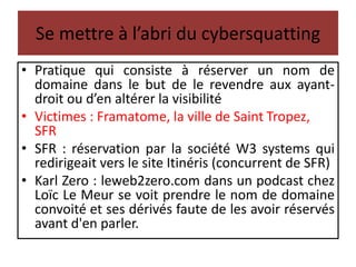 Se mettre à l’abri du cybersquatting
• Pratique qui consiste à réserver un nom de
domaine dans le but de le revendre aux ayant-
droit ou d’en altérer la visibilité
• Victimes : Framatome, la ville de Saint Tropez,
SFR
• SFR : réservation par la société W3 systems qui
redirigeait vers le site Itinéris (concurrent de SFR)
• Karl Zero : leweb2zero.com dans un podcast chez
Loïc Le Meur se voit prendre le nom de domaine
convoité et ses dérivés faute de les avoir réservés
avant d'en parler.
 