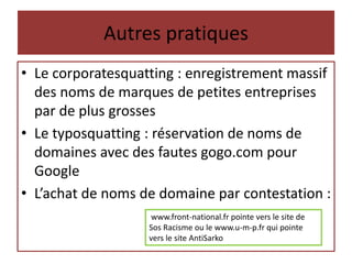 Autres pratiques
• Le corporatesquatting : enregistrement massif
des noms de marques de petites entreprises
par de plus grosses
• Le typosquatting : réservation de noms de
domaines avec des fautes gogo.com pour
Google
• L’achat de noms de domaine par contestation :
www.front-national.fr pointe vers le site de
Sos Racisme ou le www.u-m-p.fr qui pointe
vers le site AntiSarko
 