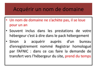 Acquérir un nom de domaine
• Un nom de domaine ne s’achète pas, il se loue
pour un an
• Souvent inclus dans les prestations de votre
hébergeur c’est à dire dans le pack hébergement
• Sinon à acquérir auprès d’un bureau
d’enregistrement nommé Registrar homologué
par l’AFNIC : dans ce cas faire la demande de
transfert vers l’hébergeur du site, prend du temps
 