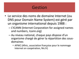 Gestion
• Le service des noms de domaine Internet (ou
DNS pour Domain Name System) est géré par
un organisme international depuis 1988 :
– L’ICANN (Internet Corporation for assigned names
and numbers, Icann.org)
– Au niveau national, chaque pays dispose d’un
organisme chargé de gérer la répartition des sous-
domaines
• AFNIC (Afnic, association française pour le nommage
Internet en coopération, Nic.fr)
 