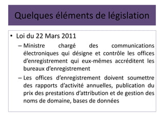 Quelques éléments de législation
• Loi du 22 Mars 2011
– Ministre chargé des communications
électroniques qui désigne et contrôle les offices
d’enregistrement qui eux-mêmes accréditent les
bureaux d’enregistrement
– Les offices d’enregistrement doivent soumettre
des rapports d’activité annuelles, publication du
prix des prestations d’attribution et de gestion des
noms de domaine, bases de données
 