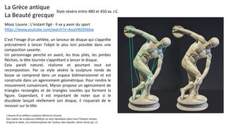 La Grèce antique
La Beauté grecque
Mooc Louvre : L'instant figé - Il va y avoir du sport
https://www.youtube.com/watch?v=AoaVWJEk6bw
C'est l'image d'un athlète, un lanceur de disque qui s’apprête
précisément à lancer l’objet le plus loin possible dans une
composition savante.
Un personnage penché en avant, les bras pliés, les jambes
fléchies, la tête tournée s’apprêtant à lancer le disque.
Cela paraît naturel, réalisme et pourtant tout est
recomposition. Par ce style sévère la sculpture ronde de
bosse se comprend dans un espace bidimensionnel et est
construite dans un agencement géométrique. Pour rendre le
mouvement convaincant, Myron propose un agencement de
triangles rectangles et de triangles isocèles qui forment la
figure. Cependant, il est important de noter que si le
discobole lançait réellement son disque, il risquerait de le
recevoir sur la tête.
Style sévère entre 480 et 450 av. J.C.
L'œuvre d'un célèbre sculpteur Miron en bronze.
Des copies de sculptures célèbres se sont répandues dans tout l'Empire romain.
D’après le texte, Les métamorphose de l'auteur latin Apulée, 2ème siècle ap. J.C.
 