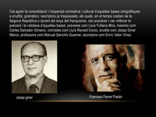 Cal agrair la consolidació i l’expansió normativa i cultural d’aquelles bases ortogràfiques
a erudits, gramàtics i escriptors ja traspassats, els quals, en el temps coetani de la
Segona República o durant els anys del franquisme, van practicar i van millorar la
precisió i la validesa d’aquelles bases: preveres com Lluís Fullana Mira, mestres com
Carles Salvador Gimeno, cronistes com Lluís Revest Corzo, erudits com Josep Giner
Marco, professors com Manuel Sanchis Guarner, escriptors com Enric Valor Vives.




    Josep giner                                        Francesc Ferrer Pastor
 