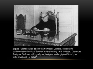 El pare Fullana,despres de eixir “les Normes de Castello”, dona quatre
conferencies en l’Institut d’Estudis Catalans en l'any 1915, titulades, “Diferencies
Foniques, Grafiques u Ortografiques, Lexiques, Morfologiques i Sintaxiques
entre el Valencià i el Català”.
 