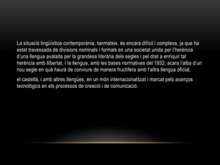 La situació lingüística contemporània, tanmateix, és encara difícil i complexa, ja que ha
estat travessada de divisions nominals i formals en una societat unida per l’herència
d’una llengua avalada per la grandesa literària dels segles i pel dret a enriquir tal
herència amb llibertat. I la llengua, amb les bases normatives del 1932, acara l’alba d’un
nou segle en què haurà de conviure de manera fructífera amb l’altra llengua oficial,
el castellà, i amb altres llengües, en un món internacionalitzat i marcat pels avanços
tecnològics en els processos de creació i de comunicació.
 