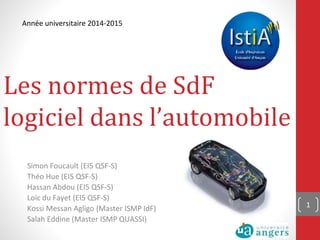 Les normes de SdF
logiciel dans l’automobile
Simon Foucault (EI5 QSF-S)
Théo Hue (EI5 QSF-S)
Hassan Abdou (EI5 QSF-S)
Loïc du Fayet (EI5 QSF-S)
Kossi Messan Agligo (Master ISMP IdF)
Salah Eddine (Master ISMP QUASSI)
1
Année universitaire 2014-2015
 
