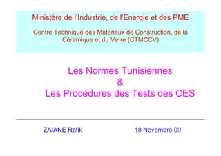 Ministère de l’Industrie, de l’Energie et des PME
Centre Technique des Matériaux de Construction, de la
         Céramique et du Verre (
                q              (CTMCCV)  )




         Les Normes Tunisiennes
                    &
    Les Procédures des Tests des CES


   ZAIANE Rafik                   18 Novembre 09
 