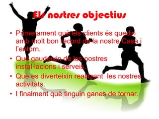 Els nostres objectius Primerament què els clients és quedin amb molt bon record de la nostre Casa i l’entorn. Què gaudeixin de les nostres instal·lacions i serveis. Què es diverteixin realitzant  les nostres activitats. I finalment què tinguin ganes de tornar. 