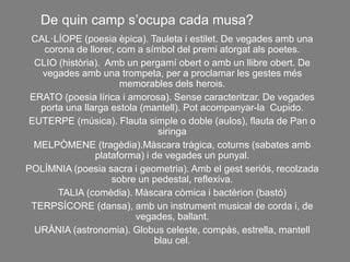 CAL·LÍOPE (poesia èpica). Tauleta i estilet. De vegades amb una
corona de llorer, com a símbol del premi atorgat als poetes.
CLIO (història). Amb un pergamí obert o amb un llibre obert. De
vegades amb una trompeta, per a proclamar les gestes més
memorables dels herois.
ERATO (poesia lírica i amorosa). Sense caracteritzar. De vegades
porta una llarga estola (mantell). Pot acompanyar-la Cupido.
EUTERPE (música). Flauta simple o doble (aulos), flauta de Pan o
siringa
MELPÒMENE (tragèdia).Màscara tràgica, coturns (sabates amb
plataforma) i de vegades un punyal.
POLÍMNIA (poesia sacra i geometria). Amb el gest seriós, recolzada
sobre un pedestal, reflexiva.
TALIA (comèdia). Màscara còmica i bactèrion (bastó)
TERPSÍCORE (dansa), amb un instrument musical de corda i, de
vegades, ballant.
URÀNIA (astronomia). Globus celeste, compàs, estrella, mantell
blau cel.
De quin camp s’ocupa cada musa?
 