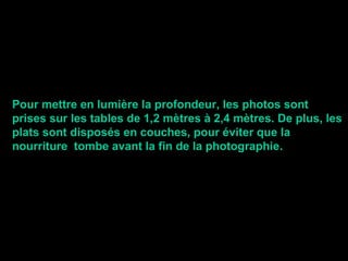 Pour mettre en lumière la profondeur, les photos sont
prises sur les tables de 1,2 mètres à 2,4 mètres. De plus, les
plats sont disposés en couches, pour éviter que la
nourriture tombe avant la fin de la photographie.
 
