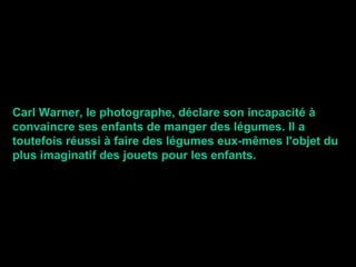Carl Warner, le photographe, déclare son incapacité à
convaincre ses enfants de manger des légumes. Il a
toutefois réussi à faire des légumes eux-mêmes l'objet du
plus imaginatif des jouets pour les enfants.
 