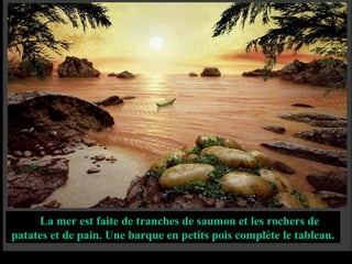 La mer est faite de tranches de saumon et les rochers de
patates et de pain. Une barque en petits pois complète le tableau.
 