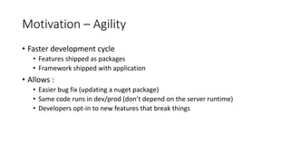 Motivation – Agility
• Faster development cycle
• Features shipped as packages
• Framework shipped with application
• Allows :
• Easier bug fix (updating a nuget package)
• Same code runs in dev/prod (don’t depend on the server runtime)
• Developers opt-in to new features that break things
 
